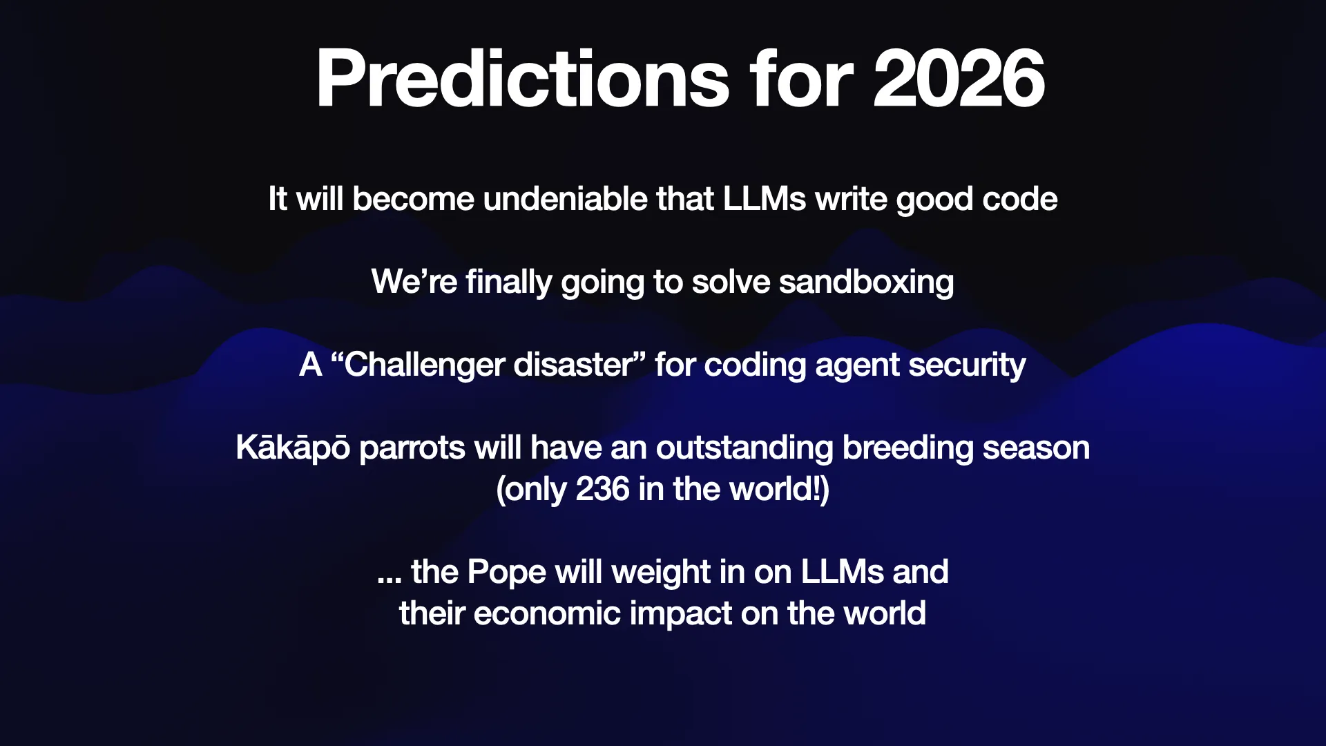 Predictions for 2026 It will become undeniable that LLMs write good code We're finally going to solve sandboxing A “Challenger disaster” for coding agent security Kakapo parrots will have an outstanding breeding season (only 236 in the world!) ... the Pope will weigh in on LLMs and their economic impact on the world