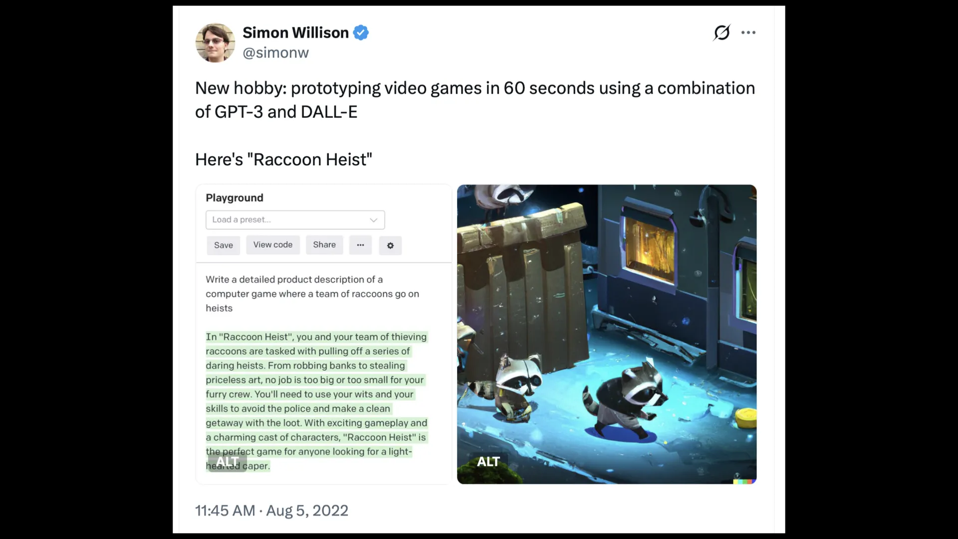 Tweet by @simonw New hobby: prototyping video games in 60 seconds using a combination of GPT-3 and DALL-E Here's "Raccoon Heist" GPT-3 playground prompt: Write a detailed product description of a computer game where a team of raccoons go on heists GPT-3 response: In "Raccoon Heist", you and your team of thieving ~~ o raccoons are tasked with pulling off a series of daring heists. From robbing banks to stealing priceless art, no job is too big or too small for your furry crew. You'll need to use your wits and your skills to avoid the police and make a clean getaway with the loot. With exciting gameplay and a charming cast of characters, "Raccoon Heist" is the perfect game for anyone looking for a light-hearted caper Plus an image of some almost isometric raccoons sneaking past a bin. 11:45 AM - Aug 5, 2022