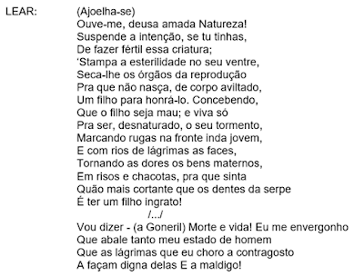 LEAR:	(Ajoelha-se)
Ouve-me, deusa amada Natureza!
Suspende a intenção, se tu tinhas,
De fazer fértil essa criatura;
'Stampa a esterilidade no seu ventre,
Seca-lhe os órgãos da reprodução
Pra que não nasça, de corpo aviltado,
Um filho para honrá-lo. Concebendo,
Que o filho seja mau; e viva só
Pra ser, desnaturado, o seu tormento,
Marcando rugas na fronte inda jovem,
E com rios de lágrimas as faces,
Tornando as dores os bens maternos,
Em risos e chacotas, pra que sinta
Quão mais cortante que os dentes da serpe
É ter um filho ingrato!
/.../
Vou dizer - (a Goneril) Morte e vida! Eu me envergonho
Que abale tanto meu estado de homem
Que as lágrimas que eu choro a contragosto
A façam digna delas E a maldigo!