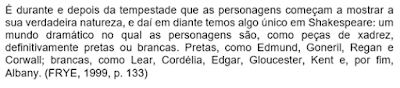 É durante e depois da tempestade que as personagens começam a mostrar a sua verdadeira natureza, e daí em diante temos algo único em Shakespeare: um mundo dramático no qual as personagens são, como peças de xadrez, definitivamente pretas ou brancas. Pretas, como Edmund, Goneril, Regan e Corwall; brancas, como Lear, Cordélia, Edgar, Gloucester, Kent e, por fim, Albany. (FRYE, 1999, p. 133)
