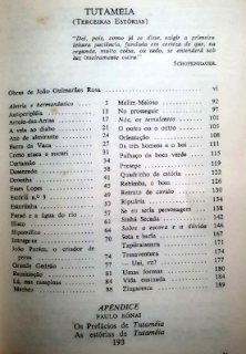 TUTAMÉIA
(TERCEIRAS ESTÓRIAS)

“Dat, pois, como já se disse, exigir a primeira leitura paciência, fundada em certeza de que, na segunda, muito cedo, ou tudo, se entenderá sob luz inteiramente outra.”
SCHOPENHAUER.

Obras de João Guimarães Rosa ......................... vi

Alnitak e hermandustica ....... 3   Maling Meloso ................ 92
Antiperiplécia ................. 13   No prosseguir ................ 97
Arroio-das-Antas .............. 17   Nós, os temulencos ............ 101
A vela ao diabo ............... 21   O outro ou o outro ............ 105
Azo de almirante ............... 24   Orientação .................... 108
Barra da Vaca .................. 27   Os três homens e o boi ........ 111
Como ataca a sucuri ............ 31   Palhaço da boca verde ......... 115
Curtamão ....................... 34   Presepe ....................... 119
Desenredo ...................... 38   Quadrinho de estócia .......... 122
Detenção ....................... 41   Rebimbe, o bom ................ 126
Esses Lopes .................... 45   Retrato de cavalo ............. 130
Estória n.º 3 .................. 49   Ripuiária ..................... 134
Esturinha ...................... 53   Se eu seria personagem ........ 138
Faraó e a água do rio .......... 57   Sinhá Secada .................. 142
Hiato .......................... 61   Sobre a escova e a dúvida ..... 146
Hipoatice ...................... 64   Sota e baria .................. 167
Inruge-se ...................... 70   Tapiraiauara .................. 171
João Porém, o criador de          Treisaventura ................. 174
peixes ......................... 74   - Uai, eu? ................... 177
Grande Gedeão .................. 77   Umas formas ................... 180
Reminição ...................... 81   Vida emizada .................. 184
Lá, nas campinas ............... 84   Zingaresca .................... 189
Machim ......................... 88

APÊNDICE
PAULO RÓNAI
Os Prefácios de Tutaméia
As estórias de Tutaméia
193