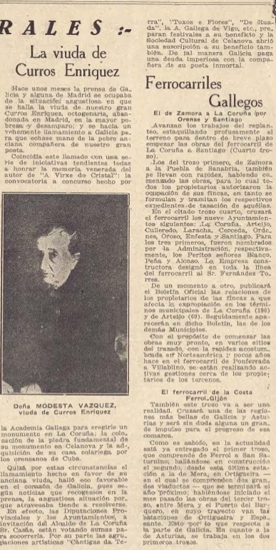 RALES :-
La viuda de Curros Enriquez
Hace unos meses la prensa de Galicia y alguna de Madrid se ocupaba de la situación angustiosa en que se halla la viuda de nuestro gran Curros Enríquez, octogenaria, abandonada en Madrid, en la mayor pobreza y desamparo; y se hacía un vehemente llamamiento a Galicia para que echase mano de la pobre anciana compañera de nuestro gran poeta.
Coincidía este llamado con una serie de iniciativas tendientes todas a honrar la memoria venerada del autor de "A Virxe do Cristal": la convocatoria a concurso hecho por la Academia Gallega para erigirle un monumento en La Coruña; la colocación de la piedra fundamental de su monumento en Celanova y la adquisición de su casa solariega por los orensanos de Cuba.
Quizá por estas circunstancias el llamamiento hecho en favor de su anciana viuda, halló eco favorable en el corazón de Galicia, pues según noticias que recogemos en la prensa, la angustiosa situación por que atravesaba tiende a resolverse.
En efecto, las Diputaciones Provinciales y los Ayuntamientos, a invitación del Alcalde de La Coruña Sr. Casás, están votando sumas para socorrerla. Por su parte las agrupaciones artísticas "Cántigas da Terra", "Toxos e Frores", "De Ruada", la A. Gallega de Vigo, etc., preparan festivales a su beneficio y la Sociedad Cultural de Celanova abrió una suscripción a su beneficio también. De tal manera Galicia paga una deuda imperiosa con la compañera de su poeta inmortal.
Ferrocarriles Gallegos
El de Zamora a La Coruña (por Orense y Santiago)
Avanzan los trabajos del replanteo, estaquillando profusamente el terreno para dentro de breve plazo empezar las obras del ferrocarril de La Coruña a Santiago (Cuarto trozo).
Doña MODESTA VAZQUEZ, viuda de Curros Enriquez