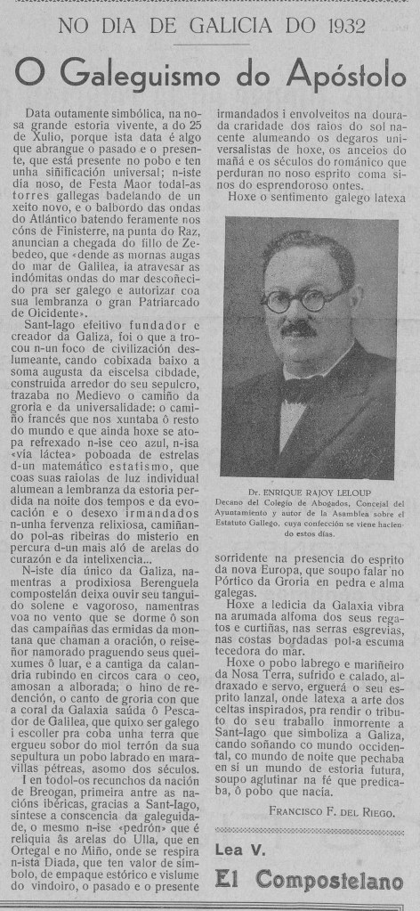 NO DIA DE GALICIA DO 1932
O Galeguismo do Apóstolo
Data outamente simbólica, na nosa grande estoria vivente, a do 25 de Xulio, porque ista data é algo que abrangue o pasado e o presente, que está presente no pobo e ten unha siñificación universal; n-iste día noso, de Festa Maor todal-as torres galegas badelando de un xeito novo, e o balbordo das ondas do Atlántico batendo feramente nos cóns de Finisterre, na punta do Raz, anuncian a chegada do fillo de Zebedeo, que «dende as mornas augas do mar de Galilea, ia atravesar as indómitas ondas do mar descoñecido pra ser galego e autorizar coa sua lembranza o gran Patriarcado de Oicidente».
Sant-Iago efeitivo fundador e creador da Galiza, foi o que a trocou n-un foco de civilización deslumante, cando cobixada baixo a soma augusta da eiscelsa cibdade, construida arredor do seu sepulcro, trazaba no Medievo o camiño da groria e da universalidade: o camiño francés que nos xuntaba ô resto do mundo e que ainda hoxe se atopa refrexado n-ise ceo azul, n-isa «vía láctea» poboada de estrelas d-un matemático estatismo, que coas suas raiolas de luz individual alumean a lembranza da estoria perdida na noite dos tempos e da evocación e o desexo irmandados n-unha fervenza relixiosa, camiñando pol-as ribeiras do misterio en percura d-un mais aló de arelas do curazón e da intelixencia...
N-iste día único da Galiza, namentras a prodixiosa Berenguela compostelán deixa ouvir seu tanguido solene e vagoroso, namentras voa no vento que se dorme ô son das campaiñas das ermidas da montana que chaman a oración, o reiseñor namorado praguendo seus queixumes ô luar, e a cantiga da calandria rubindo en circos cara o ceo, amosan a alborada; o hino de redención, o canto de groria con que a coral da Galaxia saúda ô Pescador de Galilea, que quixo ser galego i escoller pra coba unha terra que ergueu sobor do mol terrón da sua sepultura un pobo labrado en maravillas pétreas, asomo dos séculos.
I en todol-os recunchos da nación de Breogan, primeira antre as nacións ibéricas, gracias a Sant-Iago, síntese a conscencia da galeguidade, o mesmo n-ise «pedrón» que é reliquia âs arelas do Ulla, que en Ortegal e no Miño, onde se respira n-ista Diada, que ten valor de símbolo, de empaque estórico e vislume do vindoiro, o pasado e o presente irmandados i envolveitos na dourada craridade dos raios do sol nacente alumeando os degaros universalistas de hoxe, os anceios do mañá e os séculos do románico que perduran no noso esprito coma sinos do esprendoroso ontes.
Hoxe o sentimento galego latexa sorridente na presencia do esprito da nova Europa, que soupo falar no Pórtico da Groria en pedra e alma galegas.
Hoxe a ledicia da Galaxia vibra na arumada alfoma dos seus regatos e curtiñas, nas serras esgrevias, nas costas bordadas pol-a escuma tecedora do mar.
Hoxe o pobo labrego e mariñeiro da Nosa Terra, sufrido e calado, aldraxado e servo, erguerá o seu esprito lanzal, onde latexa a arte dos celtas inspirados, pra rendir o tributo do seu traballo inmorrente a Sant-Iago que simboliza a Galiza, cando soñando co mundo occidental, co mundo de noite que pechaba en si un mundo de estoria futura, soupo aglutinar na fé que predicaba, ô pobo que nacía.
FRANCISCO F. DEL RIEGO.
Dr. ENRIQUE RAJOY LELOUP
Decano del Colegio de Abogados, Concejal del Ayuntamiento y autor de la Asamblea sobre el Estatuto Gallego, cuya confección se viene haciendo estos días.
Lea V.
El Compostelano