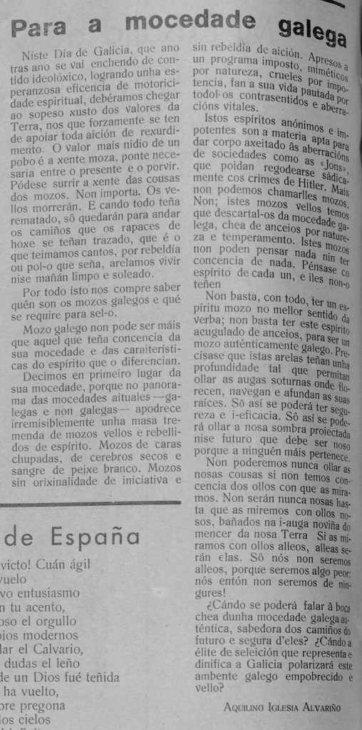 Para a mocedade galega
Niste Día de Galicia, que ano tras ano se vai enchendo de contido ideolóxico, logrando unha esperanzosa eficencia de motoricidade espiritual, debéramos chegar ao sopeso xusto dos valores da Terra, nos que forzamente se ten de apoiar toda aición de rexurdimento. O valor mais nidio de un pobo é a xente moza, ponte necesaria entre o presente e o porvir. Pódese surrir a xente das cousas dos mozos. Non importa. Os vellos morrerán. E cando todo teña rematado, sô quedarán para andar os camiños que os rapaces de hoxe se teñan trazado, que é o que teimamos cantos, por rebeldía ou pol-o que seña, arelamos vivir nise mañán limpo e soleado.
Por todo isto nos compre saber quén son os mozos galegos e qué se require para sel-o.
Mozo galego non pode ser máis que aquel que teña concencia da sua mocedade e das caraiterísticas do espírito que o diferencian.
Decimos en primeiro lugar da sua mocedade, porque no panorama das mocedades aituales -galegas e non galegas- apodrece irremisiblemente unha masa tremenda de mozos vellos e rebellidos de espírito. Mozos de caras chupadas, de cerebros secos e sangre de peixe branco. Mozos sin orixinalidade de iniciativa e sin rebeldía de aición. Apresos a un programa imposto, miméticos por natureza, crueles por impotencia, fan a sua vida pautada por todol-os contrasentidos e aberracións vitales.
Istos espíritos anónimos e impotentes son a materia apta para dar corpo axeitado âs aberracións de sociedades como as «Jons», que poidan regodearse sádicamente cos crimes de Hitler. Mais non podemos llamarlles mozos. Non; istes mozos vellos temos que descartal-os da mocedade galega, chea de anceios por natureza e temperamento. Istes mozos non poden pensar nada nin ter concencia de nada. Pénsase co espírito de cada un, e iles non-o teñen
Non basta, con todo, ter un espírito mozo no mellor sentido da verba; non basta ter este espírito acugulado de anceios, para ser un mozo auténticamente galego. Precísase que istas arelas teñan unha profundidade tal que permitan ollar as augas soturnas onde florecen, navegan e afundan as suas raíces. Sô así se poderá ter segureza e i-eficacia. Sô así se poderá ollar a nosa sombra proiectada nise futuro que debe ser noso porque a ninguén máis pertenece.
Non poderemos nunca ollar as nosas cousas si non temos concencia dos ollos con que as miramos. Non serán nunca nosas hasta que as miremos con ollos nosos, bañados na i-auga noviña do mencer da nosa Terra Si as miramos con ollos alleos, alleas serán elas. Sô nós non seremos alleos, porque seremos algo peor: nós entón non seremos de ningures!
¿Cándo se poderá falar â boca chea dunha mocedade galega auténtica, sabedora dos camiños do futuro e segura d'eles? ¿Cándo a élite de seleición que representa e dinifica a Galicia polarizará este ambente galego empobrecido e vello?
AQUILINO IGLESIA ALVARIÑO