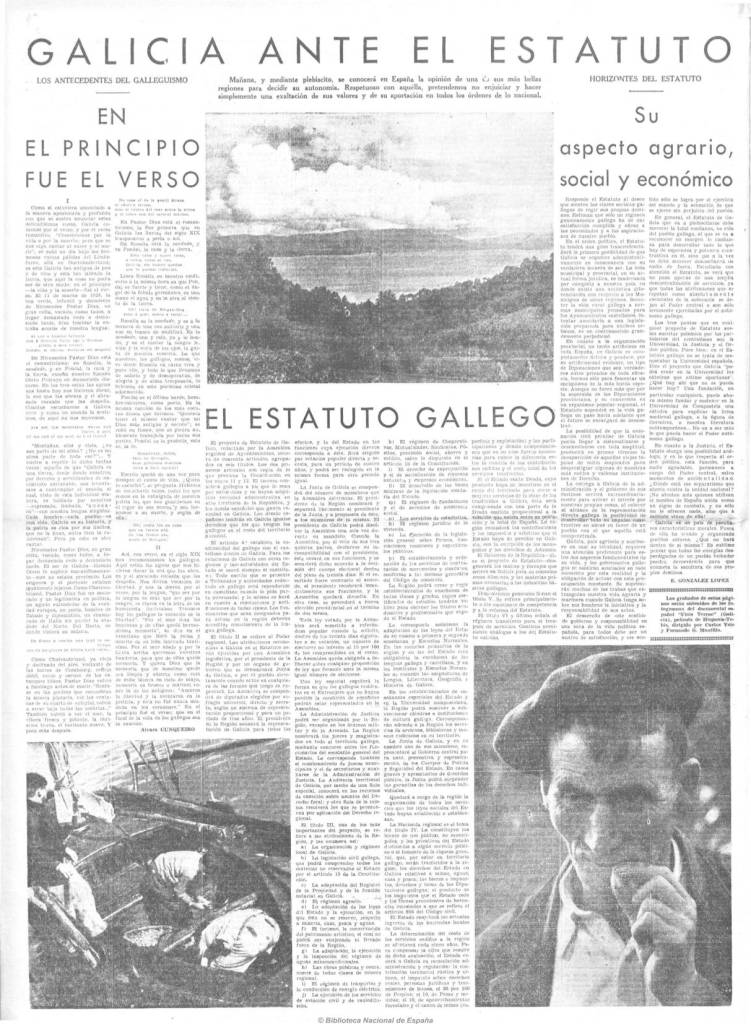 GALICIA ANTE EL ESTATUTO
LOS ANTECEDENTES DEL GALLEGUISMO
Mañana, y mediante plebiscito, se conocerá en España la opinión de una de sus más bellas regiones para decidir su autonomía. Respetuosos con aquella, pretendemos no enjuiciar y hacer simplemente una exaltación de sus valores y de su aportación en todos los órdenes de lo nacional.
HORIZONTES DEL ESTATUTO
EN EL PRINCIPIO FUE EL VERSO
EL ESTATUTO GALLEGO
Su aspecto agrario, social y económico
E. GONZÁLEZ LÓPEZ