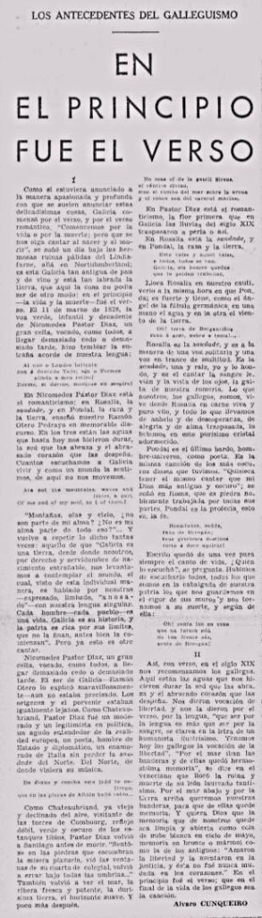 LOS ANTECEDENTES DEL GALLEGUISMO
EN EL PRINCIPIO FUE EL VERSO
I
Como si estuviera anunciado a la manera apasionada y profunda con que se suelen anunciar estas delicadísimas cosas, Galicia comenzó por el verso, y por el verso romántico. "Comencemos por la vida o por la muerte; pero que se nos oiga cantar al nacer y al morir", se soñó un día bajo las hermosas ruinas pálidas del Lindisfarne, allá en Northumbria; en esta Galicia tan antigua de pan y de vino y está tan labrada la tierra, que aquí la cosa no podía ser de otro modo: en el principio —la vida y la muerte— fué el verso. El 11 de marzo de 1828, la voz verde, infantil y decadente de Nicomedes Pastor Díaz, un gran celta, vocado, como todos, a llegar demasiado cedo o demasiado tarde, hizo temblar la entraña acorde de nuestra lengua...
En Nicomedes Pastor Díaz está el romanticismo; en Rosalía, la saudade, y en Pondal, la raza y la tierra, enseñó nuestro Ramón Otero Pedrayo en memorable discurso. En los tres están las aguas que hasta hoy nos hicieron durar, la sed que las abraza y el abrasado corazón que las despeña. Cuantos escuchamos a Galicia vivir y como un mundo la sentimos, de aquí no nos movemos...
Nicomedes Pastor Díaz, un gran celta, vocado, como todos, a llegar demasiado cedo o demasiado tarde. El ser de Galicia —Ramón Otero lo explicó maravillosamente— aún no estaba precisado. Los orígenes y el porvenir estaban igualmente lejanos...
II
Así, con verso, en el siglo XIX nos recomenzamos los gallegos. Aquí están las aguas que nos hicieron durar la sed que las abraza y el abrasado corazón que las despeña. Nos dieron vocación de libertad, y nos la dieron por el verso, por la lengua, "que ser por la lengua es más que ser por la sangre, se clava en la letra de un humanista ilustrísimo. Tenemos hoy los gallegos la vocación de la libertad"...
Alvaro CUNQUEIRO