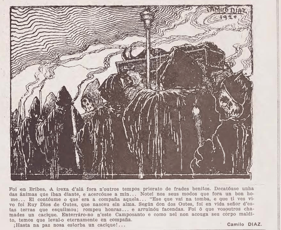 CAMILO DIAZ 1920

Foi en Bribes. A irexa d'alá fora n'outros tempos priorato de frades benitos. Decatóuse unha das ánimas que iban diante, e acercóuse a min... Notei nos seus modos que fora un bon home... El contóume o que era a compaña aquela... "Ese que vai na tomba, e que ti ves vivo foi Ruy Dios de Outes, que naceu sin alma. Según don dos Outes, foi en vida señor d'estas terras que esquilmou; rompeu honras... e arruinóu facendas. Foi o que vosoutros chamades un cacique. Enterráro-no n'este Camposanto e como nel non acouga seu corpo maldito, temos que leval-o eternamente en compaña.
¡Hasta na paz nosa estorba un cacique!...
Camilo DIAZ.