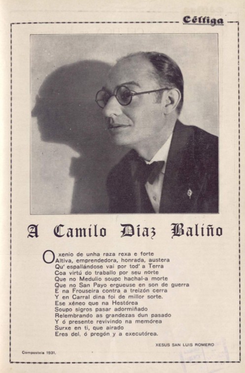 Céltiga
A Camilo Díaz Baliño
O xenio de unha raza rexa e forte
Altiva, emprendedora, honrada, austera
Qu' espallándose vai por tod' a Terra
Coa virtú do traballo por seu norte
Que no Medulio soupo hachal-a morte
Que no San Payo ergueuse en son de guerra
E na Frouseira contra a treizón cerra
Y en Carral dina foi de millor sorte.
Ese xéneo que na Hestórea
Soupo sigros pasar adormiñado
Relembrando as grandezas dun pasado
Y ó presente revivindo na memórea
Surxe en ti, que airado
Eres del, ó pregón y a executórea.
XESUS SAN LUIS ROMERO
Compostela 1931,