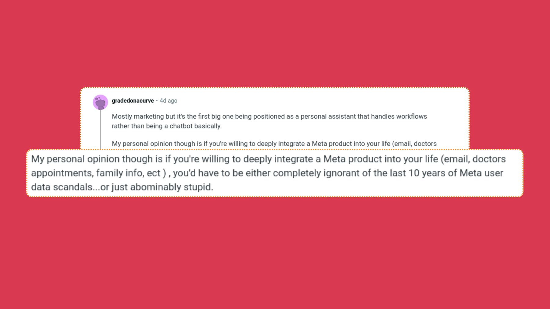 screenshot of matt.j.robb posts on Reddit, “Mostly marketing but it’s the first big one being positioned as a personal assistant that handles workflows rather than being a chatbot basically.
My personal opinion though is if you’re willing to deeply integrate a Meta product into your life (email, doctors appointments, family info, ect ) , you’d have to be either completely ignorant of the last 10 years of Meta user data scandals…or just abominably stupid.”