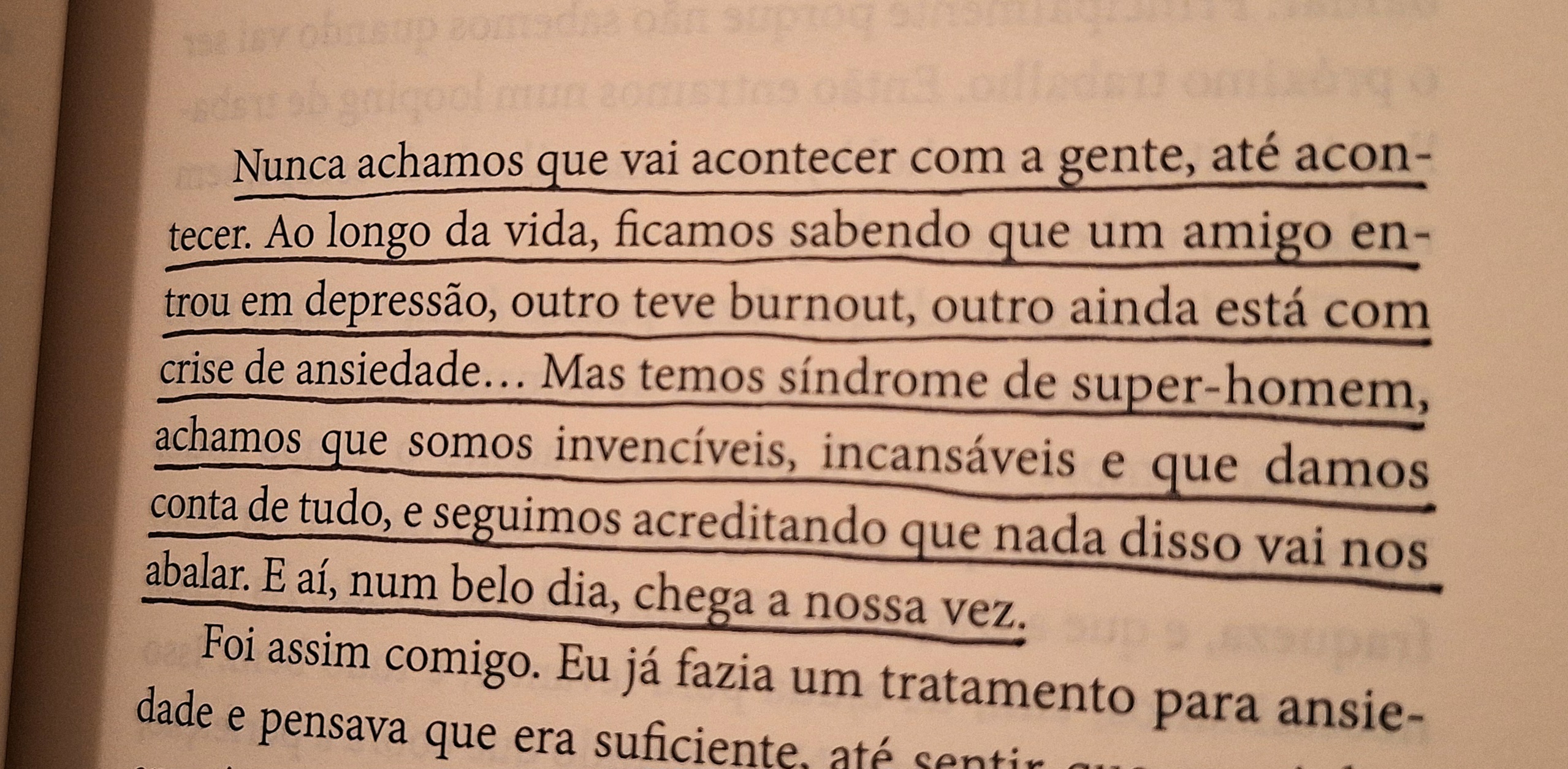 Nunca achamos que vai acontecer com a gente, até acontecer. Ao longo da vida, ficamos sabendo que um amigo entrou em depressão, outro teve burnout, outro ainda está com crise de ansiedade... Mas temos síndrome de super-homem, achamos que somos invencíveis, incansáveis e que damos conta de tudo, e seguimos acreditando que nada disso vai nos abalar. E aí, num belo dia, chega a nossa vez.
Foi assim comigo. Eu já fazia um tratamento para ansiedade e pensava que era suficiente, até sentir que