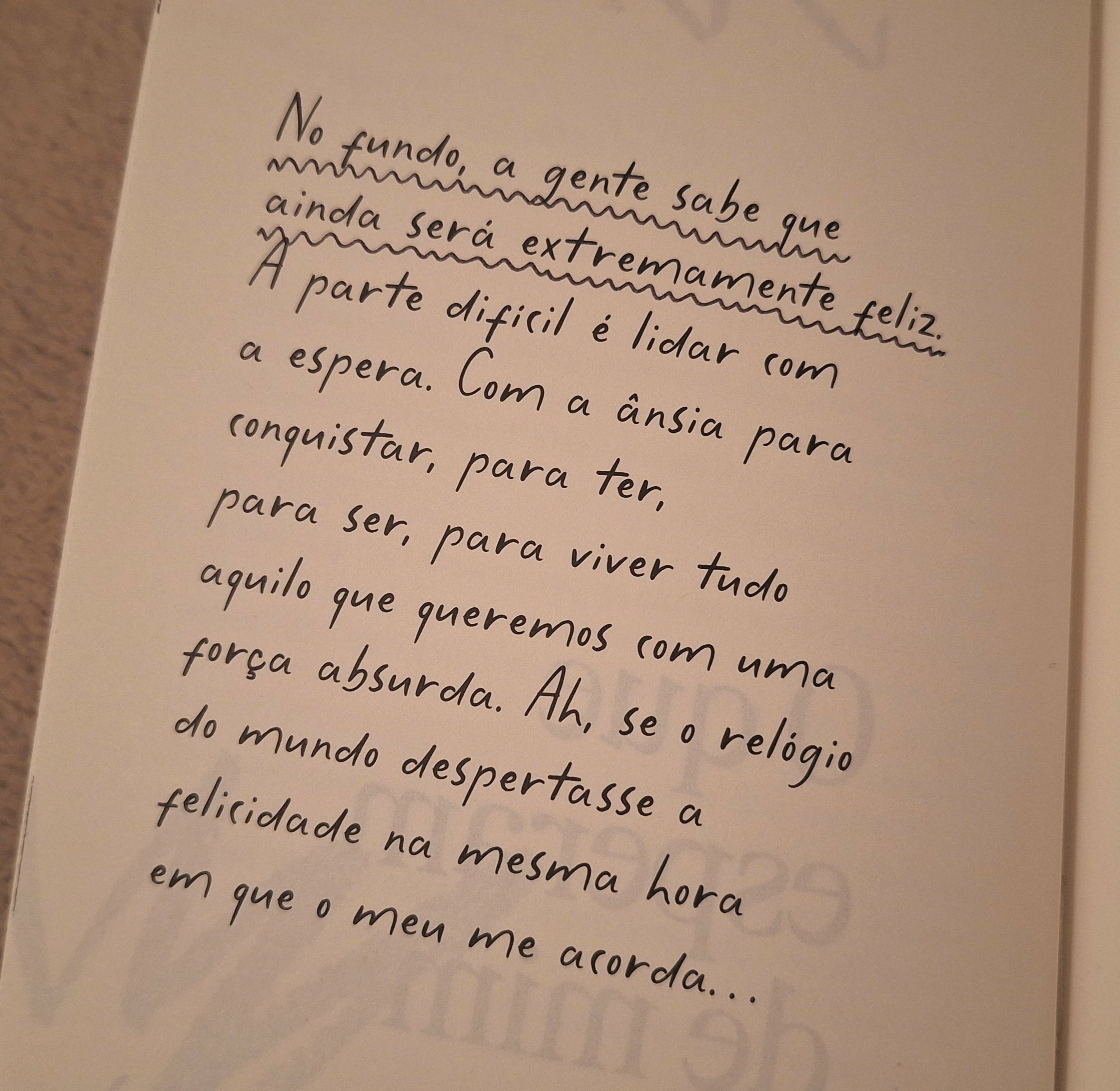 No fundo, a gente sabe que ainda será extremamente feliz. A parte difícil é lidar com a espera. Com a ânsia para conquistar, para ter, para ser, para viver tudo aquilo que queremos com uma força absurda. Ah, se o relógio do mundo despertasse a felicidade na mesma hora em que o meu me acorda...